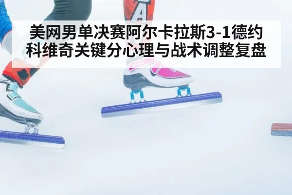 美网男单决赛阿尔卡拉斯3-1德约科维奇关键分心理与战术调整复盘
